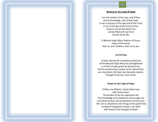 Novena to Our Lady Of Hope

     I am the mother of fair love, and of fear,
       and of knowledge, and of holy hope.
  In me is all grace of the way and of the truth;
        in me is all hope of life and of virtue.
           Come to me all that desire me
            and be filled with my fruits
                  (Sirach 24:24-26).

     O Blessed Virgin Mary, Mother of Grace,
               Hope of the world.
     Hear us, your children, who cry to you.


                    Let Us Pray.

     O God, who by the marvelous protection
   of the Blessed Virgin Mary has strengthened
     us firmly in hope, grant we beseech You,
 that by persevering in prayer at her admonition,
  we may obtain the favors we devoutly implore.
          Through Christ Our Lord. Amen.


           Prayer to Our Lady of Hope

        O Mary, my Mother, I kneel before you
                   with heavy heart.
         The burden of my sins oppresses me.
 The knowledge of my weakness discourages me.
I am beset by fears and temptations of every sort.
Yet I am so attached to the things of this world that
       instead of longing for Heaven I am filled
          with dread at the thought of death.
 