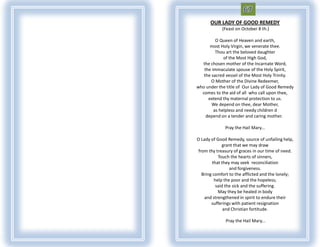 OUR LADY OF GOOD REMEDY
            (Feast on October 8 th.)

         O Queen of Heaven and earth,
      most Holy Virgin, we venerate thee.
         Thou art the beloved daughter
             of the Most High God,
  the chosen mother of the Incarnate Word,
   the immaculate spouse of the Holy Spirit,
   the sacred vessel of the Most Holy Trinity.
       O Mother of the Divine Redeemer,
who under the title of Our Lady of Good Remedy
  comes to the aid of all who call upon thee,
     extend thy maternal protection to us.
       We depend on thee, dear Mother,
        as helpless and needy children d
    depend on a tender and caring mother.

              Pray the Hail Mary...

O Lady of Good Remedy, source of unfailing help,
              grant that we may draw
 from thy treasury of graces in our time of need.
            Touch the hearts of sinners,
        that they may seek reconciliation
                  and forgiveness.
   Bring comfort to the afflicted and the lonely;
          help the poor and the hopeless;
           said the sick and the suffering.
            May they be healed in body
    and strengthened in spirit to endure their
        sufferings with patient resignation
               and Christian fortitude.

              Pray the Hail Mary...
 