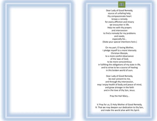 Dear Lady of Good Remedy,
              source of unfailing help,
             thy compassionate heart
                  knows a remedy
          for every affliction and misery
                we encounter in life.
             Help me with thy prayers
                  and intercession
        to find a remedy for my problems
                     and needs,
                   especially for...
       (State your special intentions here.)

            On my part, O loving Mother,
       I pledge myself to a more intensely
                   Christian lifestyle,
            to a more careful observance
                  of the laws of God,
               to be more conscientious
  in fulfilling the obligations of my state in life,
      and to strive to be a source of healing
             in this broken world of ours.

          Dear Lady of Good Remedy,
             be ever present to me,
         and through thy intercession,
 may I enjoy health of body and peace of mind,
         and grow stronger in the faith
        and in the love of thy Son, Jesus.

               Pray the Hail Mary...


 V. Pray for us, O Holy Mother of Good Remedy,
R. That we may deepen our dedication to thy Son,
      and make the world alive with His Spirit.
 