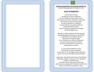 NOVENA IN REPARATION FOR OFFENSES AGAINST LIFE.
    Say the following prayers for 9 days in a row.

              AN ACT OF REPARATION

               Sacred Heart of Jesus,
         we offer you an act of reparation
     for the indifference often shown to you.
  We ourselves have been inattentive many times.
       Not only do we now ask your pardon
         but we also declare our readiness
     to atone both for our personal offenses
            and for the faults of others.
     We are resolved to expiate every outrage
              committed against you.

   We wish to make amends too for the injustices
   perpetrated against the poor and unprotected.
         In reparation for all violations of your
             Divine honor and of the rights
     of our fellowmen, we offer the satisfaction
        you once made to your Eternal Father
      on the cross and which you continue to
               renew daily on our altars.

          In union with the faithful on earth,
          we promise to make recompense,
  as far as we can, for all neglect of your great love
  and for the sins we and others have committed.

Loving Jesus, through the intercession of the Blessed
 Virgin Mary, deign to receive our act of reparation
               and keep us faithful to you,
    so that we may one day come to that home
where you live and reign with the Father and the Holy
      Spirit, one God, for ever and ever. Amen.
 