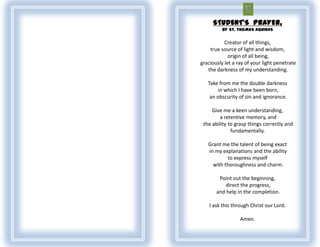 STUDENT'S PRAYER,
          BY ST. THOMAS AQUINAS

           Creator of all things,
    true source of light and wisdom,
             origin of all being,
graciously let a ray of your light penetrate
   the darkness of my understanding.

   Take from me the double darkness
       in which I have been born,
    an obscurity of sin and ignorance.

     Give me a keen understanding,
         a retentive memory, and
 the ability to grasp things correctly and
              fundamentally.

   Grant me the talent of being exact
   in my explanations and the ability
           to express myself
     with thoroughness and charm.

        Point out the beginning,
           direct the progress,
       and help in the completion.

    I ask this through Christ our Lord.

                  Amen.
 