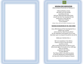 NOVENA FOR PURIFICATION
    (Starts January 24 and ends on February 2.)

              O Blessed Mother of God,
             who went up to the Temple
                 according to the law
       with your offering of little white doves,
       pray for me that I too may keep the law
            and be pure in heart like you.
                 Sweet heart of Mary,
                   be my salvation.
    300 days. Plenary, under usual conditions, if said daily for a month.


  NOVENA IN EXALTATION OF THE HOLY CROSS

   Jesus, Who because of Your burning love for us
                 willed to be crucified
         and to shed Your Most Precious Blood
    for the redemption and salvation of our souls,
look down upon us and grant the petition we ask for

                (State your intention here...)

        We trust completely in Your Mercy.
         Cleanse us from sin by Your Grace,
                  sanctify our work,
   give us and all those who are dear to us our
 daily bread, lighten the burden of our sufferings,
                  bless our families,
             and grant to the nations,
                 so sorely afflicted,
     Your Peace, which is the only true peace,
     so that by obeying Your Commandments
   we may come at last to the glory of Heaven.
 