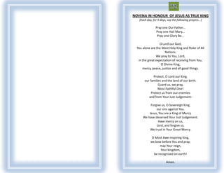NOVENA IN HONOUR OF JESUS AS TRUE KING
   [Each day, for 9 days, say the following prayers...]

                Pray one Our Father...
                Pray one Hail Mary...
                 Pray one Glory Be...

                   O Lord our God,
  You alone are the Most Holy King and Ruler of All
                      Nations.
                We pray to You, Lord,
   in the great expectation of receiving from You,
                    O Divine King,
      mercy, peace, justice and all good things.

              Protect, O Lord our King,
       our families and the land of our birth.
                 Guard us, we pray,
                 Most Faithful One!
            Protect us from our enemies
          and from Your Just Judgement.

           Forgive us, O Sovereign King,
               our sins against You.
          Jesus, You are a King of Mercy.
      We have deserved Your Just Judgement.
                Have mercy on us,
               Lord, and forgive us.
           We trust in Your Great Mercy.

             O Most Awe-inspiring King,
            we bow before You and pray;
                  may Your reign,
                   Your kingdom,
              be recognized on earth!

                         Amen.
 