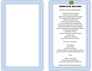 NOVENA TO THE HOLY SPIRIT

     Begin be reciting the following prayer...

           O Holy Spirit, Divine Consoler!
            I adore you as my True God.
   I bless You by uniting myself to the praises
      You receive from the angel and saints.
             I offer You my whole heart,
          and I render You heartfelt thanks
      for all the benefits You have bestowed
  and do unceasingly bestow upon the world.
   You are the author of all supernatural gifts
and who did enrich with immense favors the soul
             of the Blessed Virgin Mary,
                  the Mother of God,
     I beseech you to visit me by Your grace
                     and Your love,
                and grant me the favor
        I so earnestly seek in this novena...

            State your request here...

                  O Holy Spirit,
                 spirit of truth,
              come into our hearts:
 shed the brightness of your light on all nations,
that they may be of one faith and pleasing to You.

                      Amen.

                 Come, O Holy Spirit,
          fill the hearts of your faithful,
     and kindle in them the fire of Your love.

    Recite the prayer of the appropriate day...
 