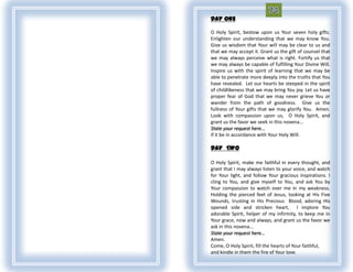 DAY ONE

O Holy Spirit, bestow upon us Your seven holy gifts.
Enlighten our understanding that we may know You.
Give us wisdom that Your will may be clear to us and
that we may accept it. Grant us the gift of counsel that
we may always perceive what is right. Fortify us that
we may always be capable of fulfilling Your Divine Will.
Inspire us with the spirit of learning that we may be
able to penetrate more deeply into the truths that You
have revealed. Let our hearts be steeped in the spirit
of childlikeness that we may bring You joy. Let us have
proper fear of God that we may never grieve You or
wander from the path of goodness. Give us the
fullness of Your gifts that we may glorify You. Amen.
Look with compassion upon us, O Holy Spirit, and
grant us the favor we seek in this novena...
State your request here...
if it be in accordance with Your Holy Will.

DAY TWO

O Holy Spirit, make me faithful in every thought, and
grant that I may always listen to your voice, and watch
for Your light, and follow Your gracious inspirations. I
cling to You, and give myself to You, and ask You by
Your compassion to watch over me in my weakness.
Holding the pierced feet of Jesus, looking at His Five
Wounds, trusting in His Precious Blood, adoring His
opened side and stricken heart, I implore You
adorable Spirit, helper of my infirmity, to keep me in
Your grace, now and always, and grant us the favor we
ask in this novena...
State your request here...
Amen.
Come, O Holy Spirit, fill the hearts of Your faithful,
and kindle in them the fire of Your love.
 