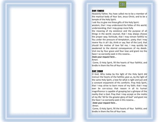 DAY THREE
Heavenly Father, You have called me to be a member of
the mystical body of Your Son, Jesus Christ, and to be a
temple of the Holy Spirit.
I ask You to give me these gifts of the Holy Spirit:
wisdom, that I may understand the follies of this world;
understanding, that I may grasp more fully
the meaning of my existence and the purpose of all
things in the world; counsel, that I may always choose
the proper way; fortitude, that I may remain faithful to
You under the pressure of temptation.; piety, that I may
revere You in all I do, think or say; fear of the Lord, that
should the motive of love fail me, I may quickly be
awakened to the eternal consequences of my deeds.
Visit me by Your grace and Your love and grant me the
favor I so earnestly seek in this novena...
State your request here...
Amen.
 Come, O Holy Spirit, fill the hearts of Your faithful, and
kindle in them the fire of Your love.

DAY FOUR
O God, Who today by the light of the Holy Spirit did
instruct the hearts of the faithful, give us, by the light of
the same Holy Spirit, a love for what is right and just and
a constant enjoyment of His comforts. Pray Holy Spirit,
that I may strive to learn more of my faith; that I may
ever be con-scious that reason in all its human
magnificence is capable of grasping but a glimpse of the
reality that is God. Pray that I may accept as the motto
of my life:"All for the greater glory of God“ and grant me
the favor I so earnestly seek in this novena...
 State your request here...
 Amen.
 Come, O Holy Spirit, fill the hearts of Your faithful, and
kindle in them the fire of Your love.
 