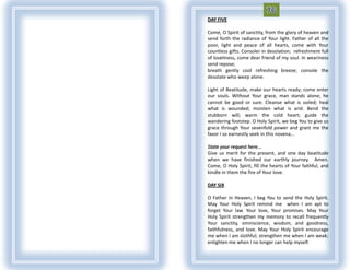 DAY FIVE

Come, O Spirit of sanctity, from the glory of heaven and
send forth the radiance of Your light. Father of all the
poor, light and peace of all hearts, come with Your
countless gifts. Consoler in desolation; refreshment full
of loveliness, come dear friend of my soul. In weariness
send repose;
breath gently cool refreshing breeze; console the
desolate who weep alone.

Light of Beatitude, make our hearts ready; come enter
our souls. Without Your grace, man stands alone; he
cannot be good or sure. Cleanse what is soiled; heal
what is wounded; moisten what is arid. Bend the
stubborn will; warm the cold heart; guide the
wandering footstep. O Holy Spirit, we beg You to give us
grace through Your sevenfold power and grant me the
favor I so earnestly seek in this novena...

State your request here...
Give us merit for the present, and one day beatitude
when we have finished our earthly journey. Amen.
Come, O Holy Spirit, fill the hearts of Your faithful, and
kindle in them the fire of Your love.

DAY SIX

O Father in Heaven, I beg You to send the Holy Spirit.
May Your Holy Spirit remind me when I am apt to
forget Your law. Your love, Your promises. May Your
Holy Spirit strengthen my memory to recall frequently
Your sanctity, omniscience, wisdom, and goodness,
faithfulness, and love. May Your Holy Spirit encourage
me when I am slothful; strengthen me when I am weak;
enlighten me when I no longer can help myself.
 