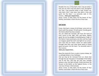 Breathe into me, O Holy Spirit, that I may do what is
holy. Stir me, that I may love what is holy. Strengthen
me, that I may preserve what is holy. Protect me,
Holy Spirit, that I may never lose what is holy and
grant me the favor I so earnestly seek in this
novena... State your request here...
Amen. Come, O Holy Spirit, fill the hearts of Your
faithful, and kindle in them the fire of Your love.


DAY SEVEN

Come, Holy Spirit, creator of all things: come visit our
hearts with Your power. Fill with grace, friendly guest,
the hearts which You have created.
You are called the Consoler, gift from the hand of
God, source of life, light, love, and flame, highest
good. You are the pledge of sevenfold grace, finger of
the Father’s hand, promised us by Him, and You make
our tongues speak the truth. Cast light on our senses,
pour love into our hearts. Grant our weak bodies
strength that they may never grow weary of doing
good and grant me the favor I so earnestly seek in
this novena...
State your request here...

Keep the enemy far from us, give us peace always, let
us willingly follow in Your footsteps
that we may be far removed from sin. Grant that
through You we may grow in knowledge of the Father
and of the Son, and that we may ever strongly
believe in You, the Spirit of both. Praise and honor be
forever to the Father on the highest throne, in the
risen Son of God, in the Consoler.
Amen. Come, O Holy Spirit, fill the hearts of Your
faithful, and kindle in them the fire of Your love.
 