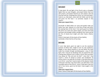 DAY EIGHT

O Holy Spirit, life and light of the Church, give us thoughts
higher than our own thoughts, and prayers better than our
own prayers, and powers beyond our own powers, that we
may love and live, imitating Jesus Christ, our Lord and Savior.
Come to us, Holy Spirit, come with the Father and the Son
and grant me the favor I so earnestly request in this
novena...
State your request here...

Vouchsafe to dwell within our souls and quickly make our
hearts Your own. Quench in us the fires of hate and strife,
the wasting fever of the heart. From perils guard our feeble
life and to our souls Your peace impart. Let voice and mind
and heart and strength confess and glorify Your name and let
the fire of charity burn bright and other hearts inflame.
Amen.
Come, O Holy Spirit, fill the hearts of Your faithful,
and kindle in them the fire of Your love.

DAY NINE

O Lord, Holy Spirit, grant me sight to see the wondrous
promise of divine love; insight to see my own weakness;
delight in Your divine presence in my soul which You have
made Your temple through sanctifying grace. I pray, O Holy
Spirit, that I may be not doubting; that I be spared the pain
of being alone without trust or hope in Christ; that my prayer
may always be "My Lord and my God!“ I pray that I may
acquire a sense of retreat to prayer and recollection at
various times in my daily life; for prayer is the bond that joins
us to Christ. I pray that I may be aware of the physical needs
of the poor and that I may share what I can with them in the
charitable works of the Church. I pray, O Holy Spirit, that You
will in Your mercy grant me the favor I have sought in this
novena...
State your request here...
Amen. Come, O Holy Spirit, fill the hearts of Your faithful,
 