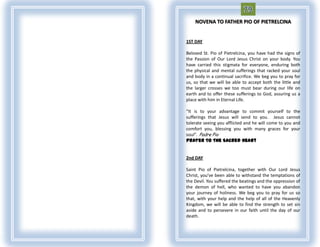 NOVENA TO FATHER PIO OF PIETRELCINA


1ST DAY

Beloved St. Pio of Pietrelcina, you have had the signs of
the Passion of Our Lord Jesus Christ on your body. You
have carried this stigmata for everyone, enduring both
the physical and mental sufferings that racked your soul
and body in a continual sacrifice. We beg you to pray for
us, so that we will be able to accept both the little and
the larger crosses we too must bear during our life on
earth and to offer these sufferings to God, assuring us a
place with him in Eternal Life.

“It is to your advantage to commit yourself to the
sufferings that Jesus will send to you. Jesus cannot
tolerate seeing you afflicted and he will come to you and
comfort you, blessing you with many graces for your
soul”. Padre Pio
Prayer To The Sacred Heart


2nd DAY

Saint Pio of Pietrelcina, together with Our Lord Jesus
Christ, you’ve been able to withstand the temptations of
the Devil. You suffered the beatings and the oppression of
the demon of hell, who wanted to have you abandon
your journey of holiness. We beg you to pray for us so
that, with your help and the help of all of the Heavenly
Kingdom, we will be able to find the strength to set sin
aside and to persevere in our faith until the day of our
death.
 