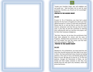 “Invoke your Guardian Angel, who will enlighten you
and guide you. God has given him to you for your
protection, therefore, you should use him accordingly”.
Padre Pio
Prayer To The Sacred Heart

5th DAY

Prudent St. Pio of Pietrelcina, you have had a great
devotion for the Souls in Purgatory for whom you have
offered yourself as a victim to remit their punishments.
Please pray for us and ask God to send us the same
interest, compassion and love that you have for these
souls. In this way, we will also contribute to reducing
their suffering and, with our sacrifices and prayers, win
for them their necessary Indulgences.

“My God, I beg you; let me bear the punishments that
have been prepared for sinners and the souls in
Purgatory. Multiply these punishments for me, so that
you may forgive and save the sinners and free their
souls from purgatory”. Padre Pio
 Prayer To The Sacred Heart

6th DAY

Obedient St. Pio of Pietrelcina, you have loved the sick
more than yourself, because you were able to see Jesus
in them. You have performed many miracles by healing
patients in the name of Jesus and thereby giving them
peace of mind. We beg you to pray for us, so that sick
patients, through the intercession of Mary, can be
healed and their bodies restored so that they may
benefit from the Holy Spirit and, therefore, thank and
praise God forever.
 