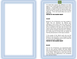 “If I knew that a person was afflicted in his mind,
body or soul, I would beg God to set him free of his
affliction. I would gladly accept the transfer of his
affliction to myself, so that he may be saved, and I
would ask that he benefit from the fruits of these
sufferings... if the Lord would allow me to do it”.
Padre Pio
Prayer To The Sacred Heart


7th DAY

Blessed St. Pio of Pietrelcina, you have worked in
“God’s Plan for Salvation”, by offering your
sufferings to free sinners from the chains of the
Devil. We beg you to pray for us, so that unbelievers
will be converted to the faith, that all sinners will
repent in their hearts and that those with lukewarm
hearts will find renewed enthusiasm for a Christian
life. Finally, pray for all those who are faithful, so
that they will persevere on their way to salvation.

“If the people of the World could only see the
beauty of ones soul when it is in the grace of God,
all sinners and unbelievers of this world would be
instantly converted”. Padre Pio
Prayer To The Sacred Heart


8th DAY

Pure St. Pio of Pietrelcina, you experienced great
love for your spiritual children and have helped
them by purchasing them for Christ with the giving
of your blood. Please grant us, who have not met
you personally, the opportunity to be considered
your spiritual children.
 