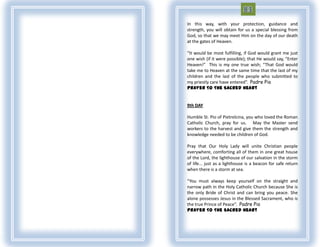 In this way, with your protection, guidance and
strength, you will obtain for us a special blessing from
God, so that we may meet Him on the day of our death
at the gates of Heaven.

“It would be most fulfilling, if God would grant me just
one wish (if it were possible); that He would say, “Enter
Heaven!” This is my one true wish; “That God would
take me to Heaven at the same time that the last of my
children and the last of the people who submitted to
my priestly care have entered”. Padre Pio
Prayer To The Sacred Heart


9th DAY

Humble St. Pio of Pietrelcina, you who loved the Roman
Catholic Church, pray for us. May the Master send
workers to the harvest and give them the strength and
knowledge needed to be children of God.

Pray that Our Holy Lady will unite Christian people
everywhere, comforting all of them in one great house
of the Lord, the lighthouse of our salvation in the storm
of life... just as a lighthouse is a beacon for safe return
when there is a storm at sea.

“You must always keep yourself on the straight and
narrow path in the Holy Catholic Church because She is
the only Bride of Christ and can bring you peace. She
alone possesses Jesus in the Blessed Sacrament, who is
the true Prince of Peace”. Padre Pio
Prayer To The Sacred Heart
 