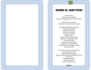 NOVENA TO SAINT PETER

              O Holy Apostle,
         because you are the Rock
upon which Almighty God has built His church;

            obtain for me I pray you,
   lively faith, firm hope and burning love;

     complete detachment from myself,
            contempt of the world,
             patience in adversity,
             humility in prosperity,
             recollection in prayer,
                purity of heart,
      a right intention in all my works,
       diligence in fulfilling the duties
               of my state of life,
        constancy in my resolutions,
        resignation to the will of God
    and perseverance in the grace of God
               even unto death;

    that so, by means of your intercession
           and your glorious merits,
          I may be worthy to appear
before the chief and eternal Shepherd of souls,
                   Jesus Christ,
               Who with the Father
               and the Holy Spirit
            lives and reigns for ever.

                  Amen.
 