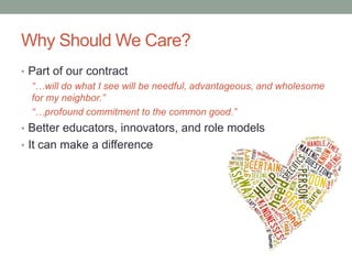 Why Should We Care?
• Part of our contract
“…will do what I see will be needful, advantageous, and wholesome
for my neighbor.”
“…profound commitment to the common good.”
• Better educators, innovators, and role models
• It can make a difference
 