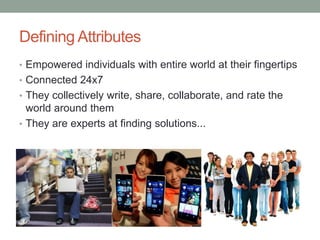 Defining Attributes
• Empowered individuals with entire world at their fingertips
• Connected 24x7
• They collectively write, share, collaborate, and rate the
world around them
• They are experts at finding solutions...
 