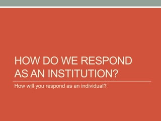 HOW DO WE RESPOND
AS AN INSTITUTION?
How will you respond as an individual?
 