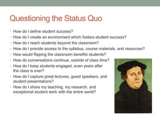 Questioning the Status Quo
• How do I define student success?
• How do I create an environment which fosters student success?
• How do I reach students beyond the classroom?
• How do I provide access to the syllabus, course materials, and resources?
• How would flipping the classroom benefits students?
• How do conversations continue, outside of class time?
• How do I keep students engaged, even years after
the class is over?
• How do I capture great lectures, guest speakers, and
student presentations?
• How do I share my teaching, my research, and
exceptional student work with the entire world?
 