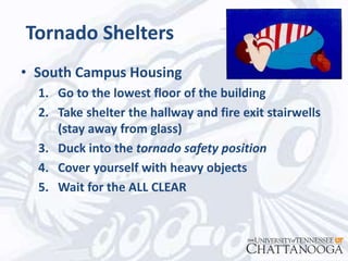 Tornado Shelters
• South Campus Housing
1. Go to the lowest floor of the building
2. Take shelter the hallway and fire exit stairwells
(stay away from glass)
3. Duck into the tornado safety position
4. Cover yourself with heavy objects
5. Wait for the ALL CLEAR
 