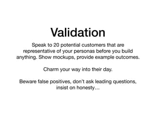 Validation
Speak to 20 potential customers that are
representative of your personas before you build
anything. Show mockups, provide example outcomes.

Charm your way into their day.

Beware false positives, don’t ask leading questions,
insist on honesty…
 