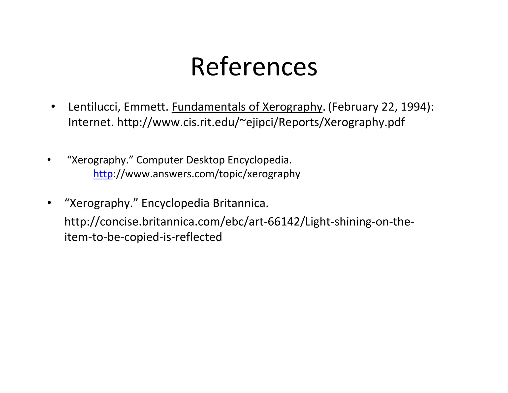 References
• Lentilucci, Emmett. Fundamentals of Xerography. (February 22, 1994):
Internet. http://www.cis.rit.edu/~ejipci/Reports/Xerography.pdf
• “Xerography.” Computer Desktop Encyclopedia.
http://www.answers.com/topic/xerography
• “Xerography.” Encyclopedia Britannica.
http://concise.britannica.com/ebc/art‐66142/Light‐shining‐on‐the‐
item‐to‐be‐copied‐is‐reflected
 