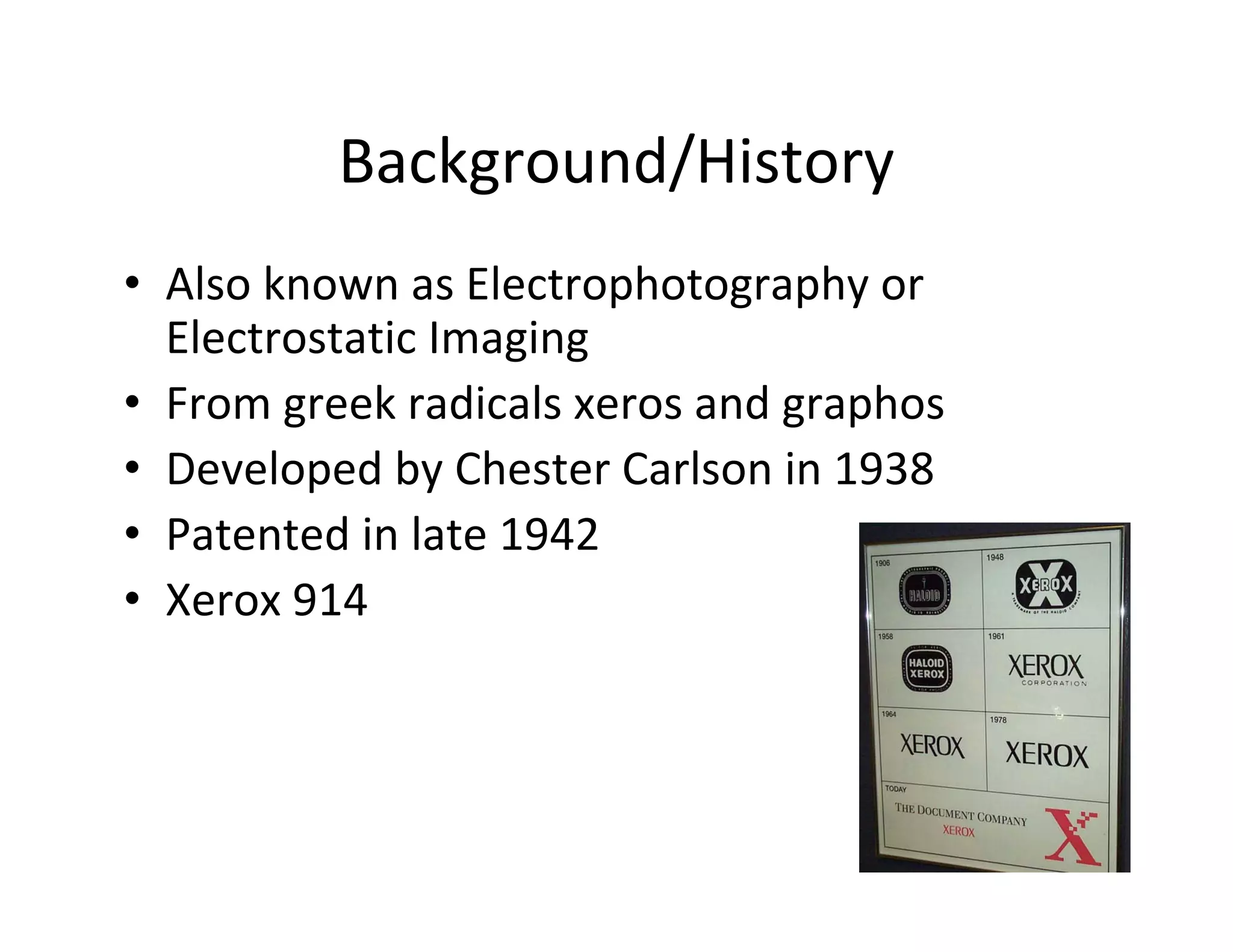 Background/History
• Also known as Electrophotography or
Electrostatic Imaging
• From greek radicals xeros and graphos
• Developed by Chester Carlson in 1938
• Patented in late 1942
• Xerox 914
 