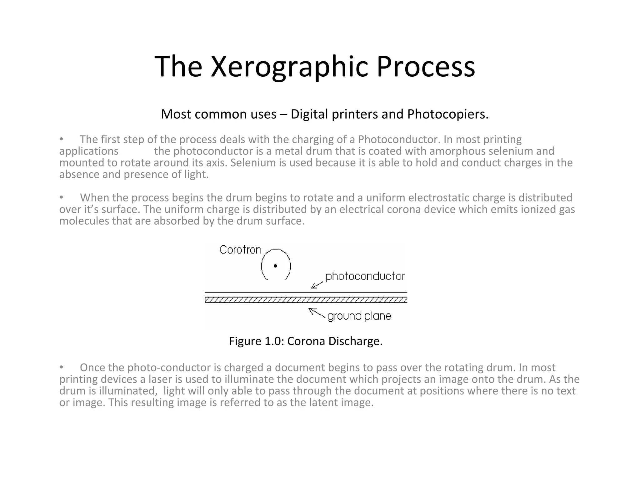 The Xerographic Process
Most common uses – Digital printers and Photocopiers.
• When the process begins the drum begins to rotate and a uniform electrostatic charge is distributed
over it’s surface. The uniform charge is distributed by an electrical corona device which emits ionized gas
molecules that are absorbed by the drum surface.
• The first step of the process deals with the charging of a Photoconductor. In most printing
applications the photoconductor is a metal drum that is coated with amorphous selenium and
mounted to rotate around its axis. Selenium is used because it is able to hold and conduct charges in the
absence and presence of light.
• Once the photo‐conductor is charged a document begins to pass over the rotating drum. In most
printing devices a laser is used to illuminate the document which projects an image onto the drum. As the
drum is illuminated, light will only able to pass through the document at positions where there is no text
or image. This resulting image is referred to as the latent image.
Figure 1.0: Corona Discharge.
 