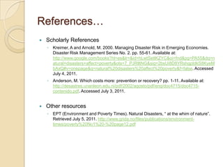 References…Scholarly ReferencesKreimer, A and Arnold, M. 2000. Managing Disaster Risk in Emerging Economies. Disaster Risk Management Series No. 2. pp. 55-61. Available at: http://www.google.com/books?hl=es&lr=&id=hLwtSetlKZYC&oi=fnd&pg=PA55&dq=natural+disasters+affect+poverty&ots=7_PJRlltNG&sig=2bsUi8D8YRshgpIdkS8KyeMbAxQ#v=onepage&q=natural%20disasters%20affect%20poverty&f=false. Accessed July 4, 2011.Anderson, M. Which costs more: prevention or recovery? pp. 1-11. Available at: http://desastres.unanleon.edu.ni/pdf/2002/agosto/pdf/eng/doc4715/doc4715-contenido.pdf. Accessed July 3, 2011. Other resourcesEPT (Environment and Poverty Times). Natural Disasters, “ at the whim of nature”. Retrieved July 5, 2011. http://www.grida.no/files/publications/environment-times/poverty%20No1%20-%20page12.pdf