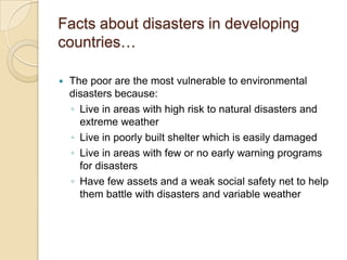 Facts about disasters in developing countries…The poor are the most vulnerable to environmental disasters because:Live in areas with high risk to natural disasters and extreme weatherLive in poorly built shelter which is easily damagedLive in areas with few or no early warning programs for disastersHave few assets and a weak social safety net to help them battle with disasters and variable weather
