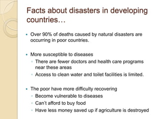 Facts about disasters in developing countries…Over 90% of deaths caused by natural disasters are occurring in poor countries.More susceptible to diseasesThere are fewer doctors and health care programs near these areasAccess to clean water and toilet facilities is limited.The poor have more difficulty recoveringBecome vulnerable to diseasesCan’t afford to buy foodHave less money saved up if agriculture is destroyed