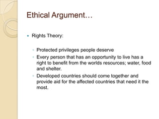 Ethical Argument…Rights Theory:Protected privileges people deserveEvery person that has an opportunity to live has a right to benefit from the worlds resources; water, food and shelter.Developed countries should come together and provide aid for the affected countries that need it the most.