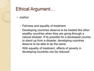 Ethical Argument…Justice:Fairness and equality of treatmentDeveloping countries deserve to be treated like other wealthy countries when they are going through a natural disaster. If its possible for a developed country to stand up from a disaster, developing countries deserve to be able to do the same.With equality of treatment, effects of poverty in developing countries can be reduced.