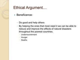 Ethical Argument…Beneficence:Do good and help othersBy helping the ones that most need it we can be able to reduce and improve the effects of natural disasters throughout the poorest countries.Undernourishment HungerDeaths