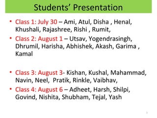 Students’ Presentation
• Class 1: July 30 – Ami, Atul, Disha , Henal,
Khushali, Rajashree, Rishi , Rumit,
• Class 2: August 1 – Utsav, Yogendrasingh,
Dhrumil, Harisha, Abhishek, Akash, Garima ,
Kamal
• Class 3: August 3- Kishan, Kushal, Mahammad,
Navin, Neel, Pratik, Rinkle, Vaibhav,
• Class 4: August 6 – Adheet, Harsh, Shilpi,
Govind, Nishita, Shubham, Tejal, Yash
1

 