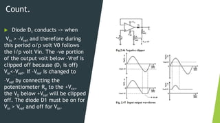 Count.
 Diode D1 conducts -> when
Vin > -Vref and therefore during
this period o/p volt V0 follows
the i/p volt Vin. The –ve portion
of the output volt below –Vref is
clipped off because (D1 is off)
Vin<-Vref. If –Vref is changed to
–Vref by connecting the
potentiometer Rp to the +Vcc,
the V0 below +Vref will be clipped
off. The diode D1 must be on for
Vin > Vref and off for Vin.
 