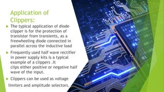 Application of
Clippers:
 The typical application of diode
clipper is for the protection of
transistor from transients, as a
freewheeling diode connected in
parallel across the inductive load
 Frequently used half wave rectifier
in power supply kits is a typical
example of a clippers .It
clips either positive or negative half
wave of the input.
 Clippers can be used as voltage
limiters and amplitude selectors.
 