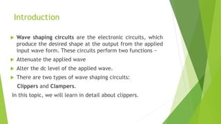Introduction
 Wave shaping circuits are the electronic circuits, which
produce the desired shape at the output from the applied
input wave form. These circuits perform two functions −
 Attenuate the applied wave
 Alter the dc level of the applied wave.
 There are two types of wave shaping circuits:
Clippers and Clampers.
In this topic, we will learn in detail about clippers.
 