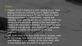 Coun.--
 Clippers circuit is known as a wave shaping circuit. Wave
shaping circuits are commonly used in digital computer
and communications such as TV and FM receivers. Wave
shaping techniques including limiting, clipping and
clamping. In op-amp Clipper circuits a rectifier diode may
be used to clip off certain portion of the input signal to
obtain a desired output waveshape. An op-amp half wave
rectifier and an absolute-value output circuit use diodes
to remove or modify certain portion of the input
waveform
 the diode works as an ideal diode (switch) because, when
on, the voltage drop across the diode is divided by the
open-loop gain of the op-amp. On the other hand, when
reverse biased (off), the diode is an open circuit.
 