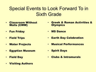 Special Events to Look Forward To in
Sixth Grade
• Classroom Without
Walls (CWW)
• Fun Friday
• Field Trips
• Water Projects
• Egyptian Museum
• Field Day
• Visiting Authors
• Greek & Roman Activities &
Olympics
• MS Dance
• Earth Day Celebration
• Musical Performances
• Spirit Days
• Clubs & Intramurals
 