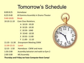 Tomorrow’s Schedule
8:00-8:25 Homebase
8:25-9:40 All Gamma Assembly in Drama Theater
9:40-10:05 Break
10:10-11:10 Core Class Rotations
A 10:10 - 10:20
B 10:20 - 10:30
C 10:30 - 1040
D 10:40 - 10:50
E 10:50 - 11:00
F 11:00 - 11:10
11:10 - 11:30 Grouproom Meeting CWW
11:30-12:15 Lunch
12:15 - 1:50 Homebase - CWW and more
1:50-2:00 Assembly behavior and walk to Gym 2
2:00-3:00 MS Assembly
Thursday and Friday we have Computer Boot Camp!
 