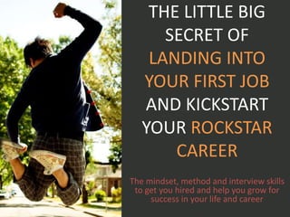 THE LITTLE BIG
SECRET OF
LANDING INTO
YOUR FIRST JOB
AND KICKSTART
YOUR ROCKSTAR
CAREER
The mindset, method and interview skills
to get you hired and help you grow for
success in your life and career
 