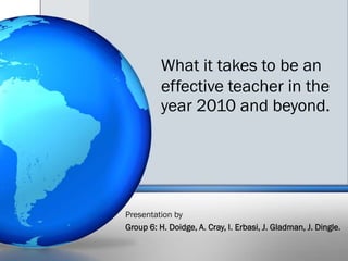 What it takes to be an effective teacher in the year 2010 and beyond. Presentation by  Group 6: H. Doidge, A. Cray, I. Erbasi, J. Gladman, J. Dingle.  