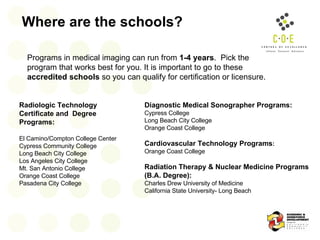 Where are the schools? Programs in medical imaging can run from  1-4 years .  Pick the program that works best for you. It is important to go to these  accredited schools  so you can qualify for certification or licensure. Radiologic Technology Certificate and  Degree Programs:  El Camino/Compton College Center Cypress Community College Long Beach City College  Los Angeles City College Mt. San Antonio College Orange Coast College Pasadena City College Diagnostic Medical Sonographer Programs:  Cypress College Long Beach City College Orange Coast College Cardiovascular Technology Programs : Orange Coast College Radiation Therapy & Nuclear Medicine Programs (B.A. Degree):  Charles Drew University of Medicine California State University- Long Beach 