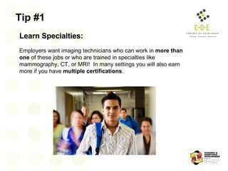 Tip #1 Learn Specialties:   Employers want imaging technicians who can work in  more than one  of these jobs or who are trained in specialties like mammography, CT, or MRI!  In many settings you will also earn more if you have  multiple certifications .  