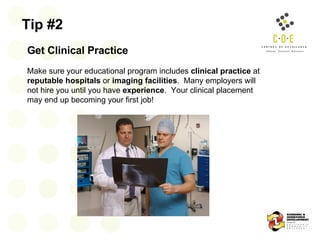 Tip #2 Get Clinical Practice   Make sure your educational program includes  clinical practice  at  reputable hospitals  or  imaging facilities .  Many employers will not hire you until you have  experience .  Your clinical placement may end up becoming your first job! 