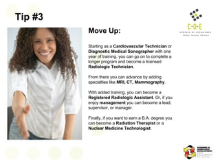Tip #3 Move Up:   Starting as a  Cardiovascular Technician  or  Diagnostic Medical Sonographer  with one year of training, you can go on to complete a longer program and become a licensed  Radiologic Technician .  From there you can advance by adding specialties like  MRI, CT, Mammography .  With added training, you can become a  Registered Radiologic Assistant . Or, if you enjoy  management  you can become a lead, supervisor, or manager.  Finally, if you want to earn a B.A. degree you can become a  Radiation Therapist  or a  Nuclear Medicine Technologist .  