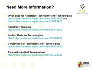 Need More Information? ONET sites for Radiologic Technicians and Technologists   http://online.onetcenter.org/link/summary/29-2034.02  and  http://online.onetcenter.org/link/summary/29-2034.01 Radiation Therapists   http://online.onetcenter.org/link/summary/29-1124.00 Nuclear Medicine Technologists   http://online.onetcenter.org/link/summary/29-2033.00 Cardiovascular Technicians and Technologists   http://online.onetcenter.org/link/summary/29-2031.00 Diagnostic Medical Sonographers   http://online.onetcenter.org/link/summary/29-2032.00 