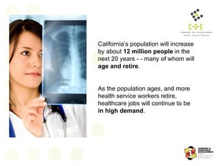 California’s population will increase by about  12 million people  in the next 20 years - - many of whom will  age and retire . As the population ages, and more health service workers retire, healthcare jobs will continue to be  in high demand .  
