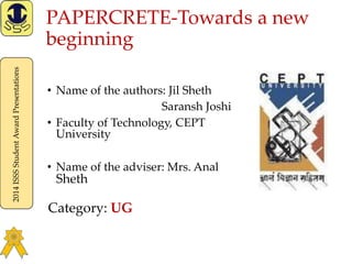2014ISSSStudentAwardPresentations
PAPERCRETE-Towards a new
beginning
• Name of the authors: Jil Sheth
Saransh Joshi
• Faculty of Technology, CEPT
University
• Name of the adviser: Mrs. Anal
Sheth
Category: UG
 