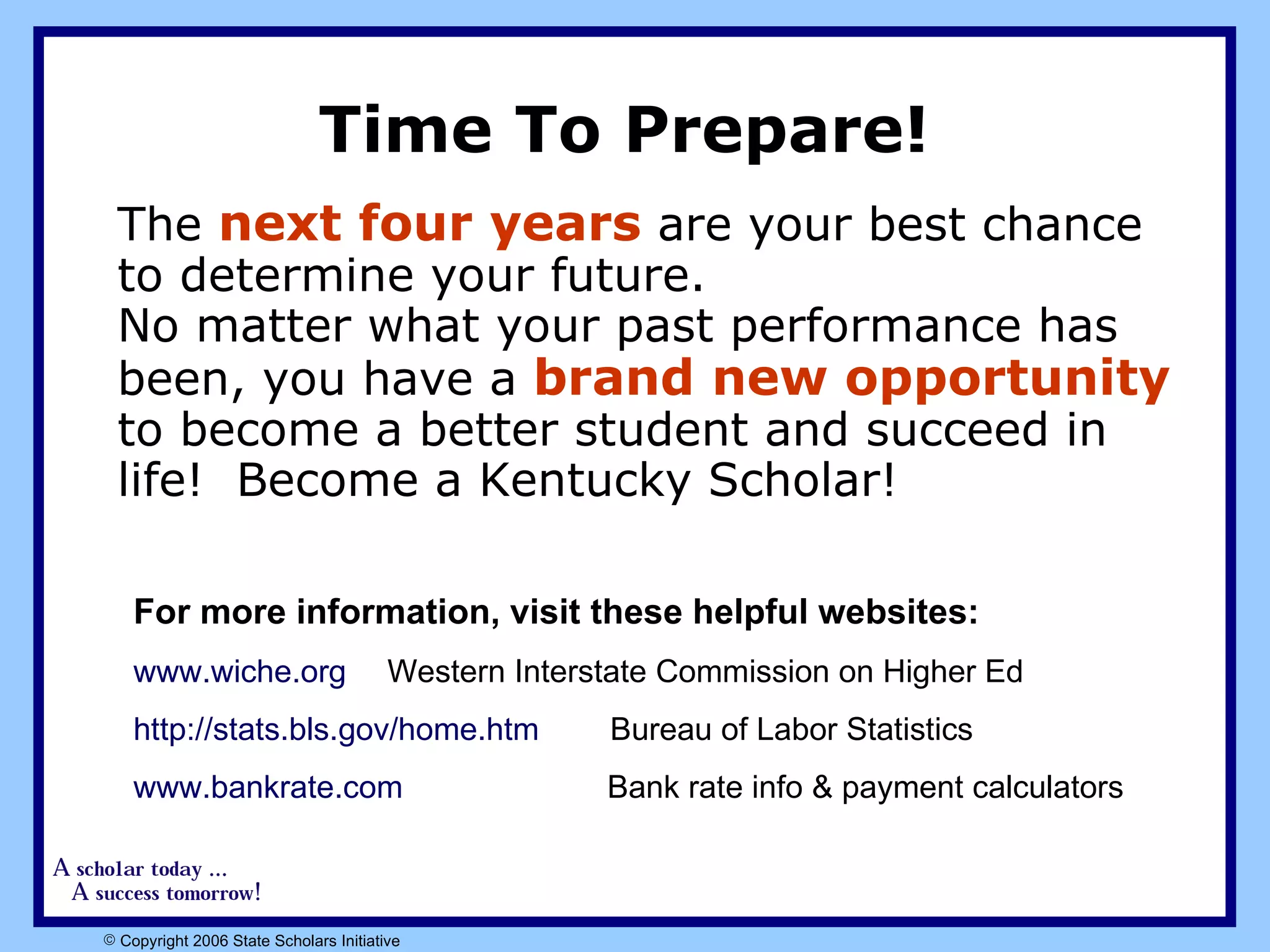 Time To Prepare!  The  next four years  are your best chance to determine your future.  No matter what your past performance has been, you have a  brand new opportunity  to become a better student and succeed in life!  Become a Kentucky Scholar!  For more information, visit these helpful websites:   www.wiche.org Western Interstate Commission on Higher Ed http://stats.bls.gov/home.htm   Bureau of Labor Statistics www.bankrate.com   Bank rate info & payment calculators  